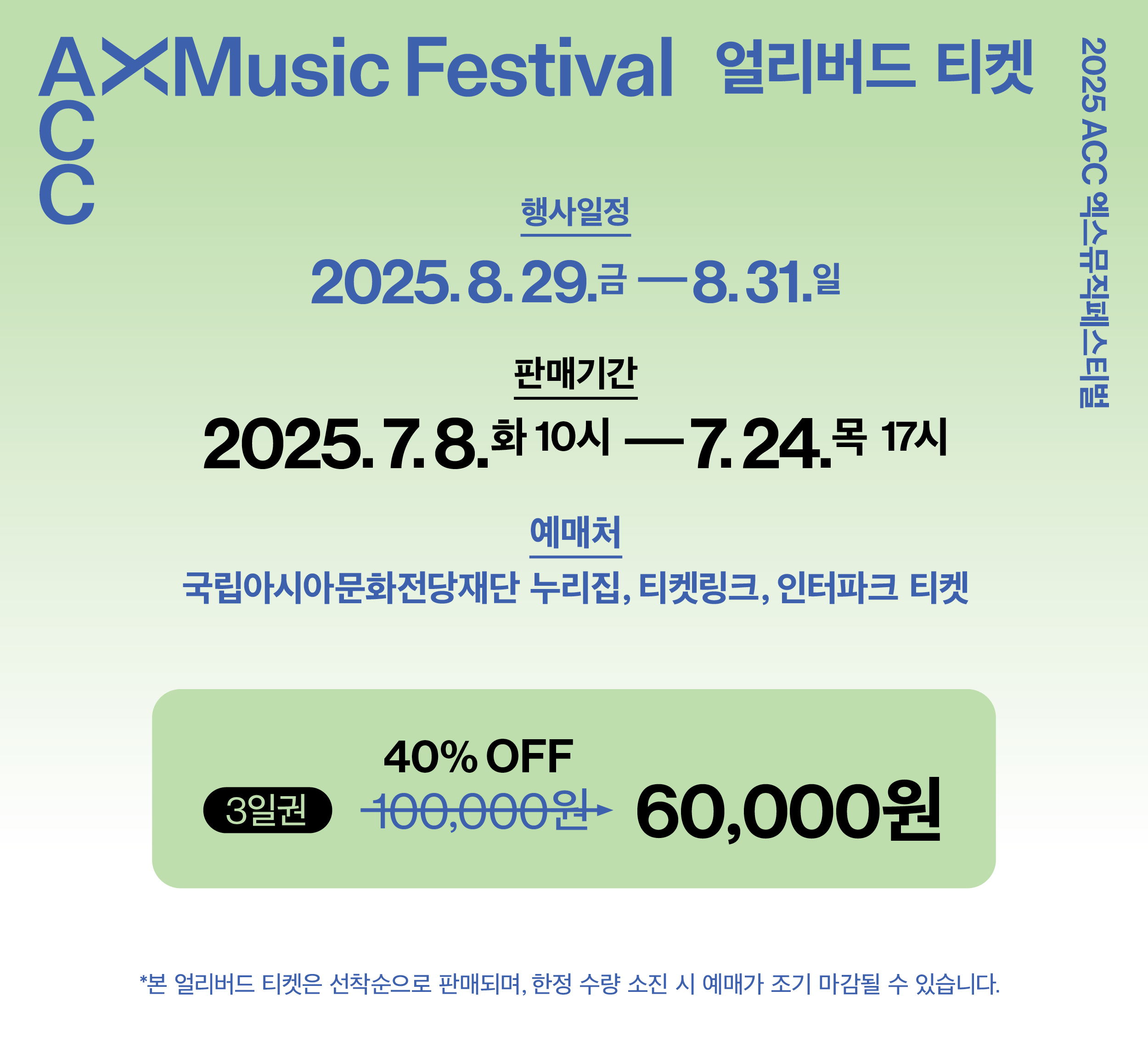 2025ACC 엑스뮤직페스티벌 ACC XMusic Festival 얼리버드 티켓. 행사일정:2025.8. 29.(금)~8.31.(일). 판매기간:2025.7.8 (화)10시~7.24(목)17시. 예매처:국립아시아문화전당재단 누리집, 티켓링크, 인터파크 티켓. 3일권:100,000→60,000원(40%OFF) 본 얼리버드 티켓은 선착순으로 판매되며, 한정 수량 소진 시 예매가 조기 마감될 수 있습니다.
